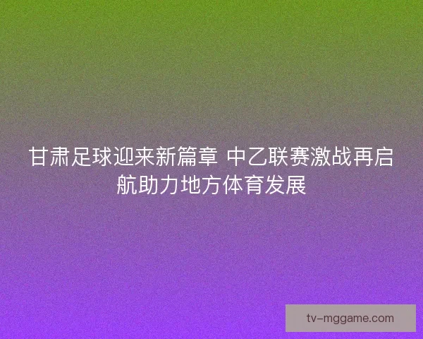 甘肃足球迎来新篇章 中乙联赛激战再启航助力地方体育发展