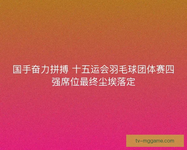 国手奋力拼搏 十五运会羽毛球团体赛四强席位最终尘埃落定