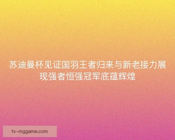 苏迪曼杯见证国羽王者归来与新老接力展现强者恒强冠军底蕴辉煌