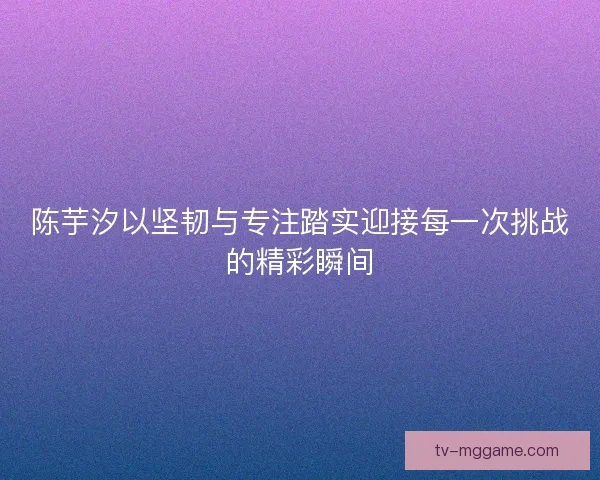 陈芋汐以坚韧与专注踏实迎接每一次挑战的精彩瞬间