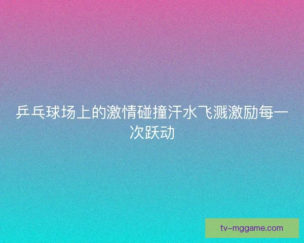 乒乓球场上的激情碰撞汗水飞溅激励每一次跃动