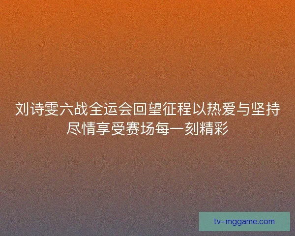 刘诗雯六战全运会回望征程以热爱与坚持尽情享受赛场每一刻精彩