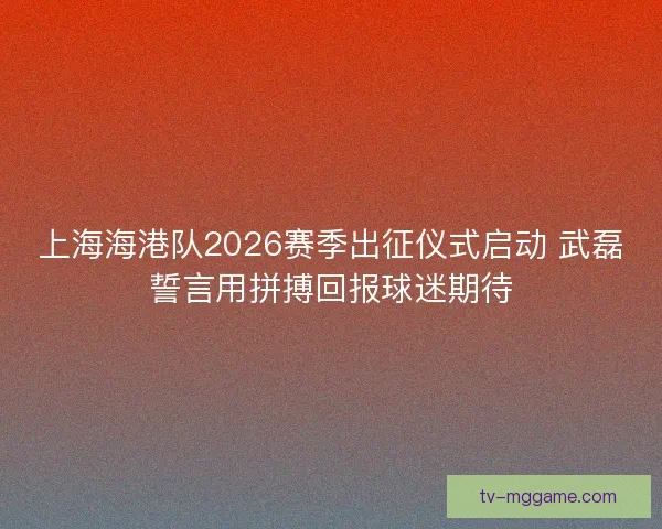 上海海港队2026赛季出征仪式启动 武磊誓言用拼搏回报球迷期待