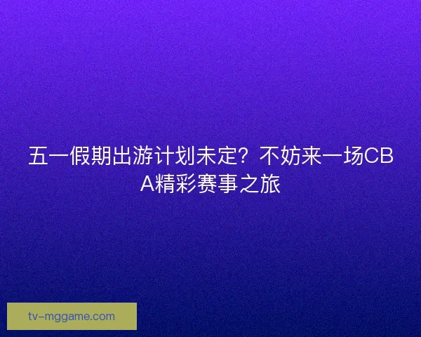 五一假期出游计划未定？不妨来一场CBA精彩赛事之旅
