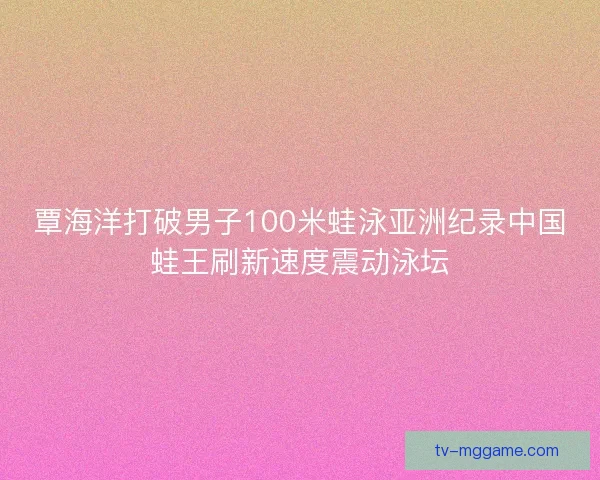 覃海洋打破男子100米蛙泳亚洲纪录中国蛙王刷新速度震动泳坛