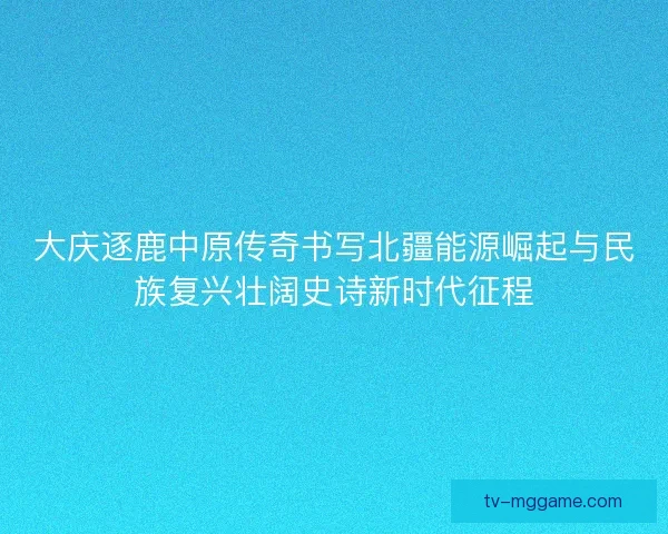 大庆逐鹿中原传奇书写北疆能源崛起与民族复兴壮阔史诗新时代征程 大庆逐鹿中原传奇书写北疆能源崛起与民族复兴壮阔史诗新时代征程