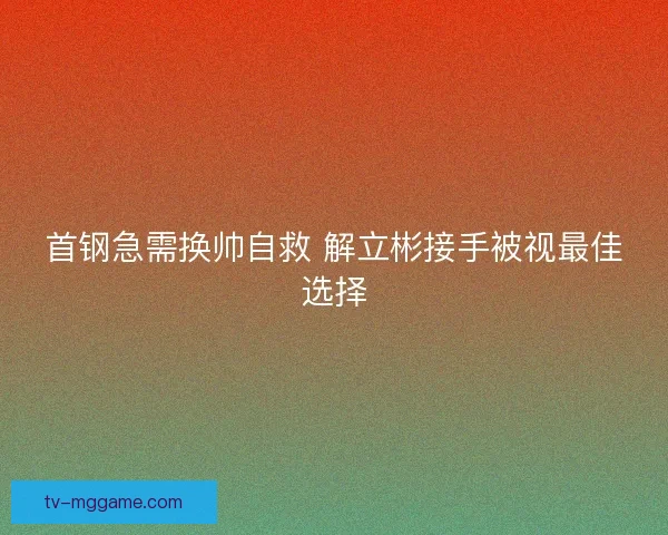 首钢急需换帅自救 解立彬接手被视最佳选择 首钢急需换帅自救 解立彬接手被视最佳选择