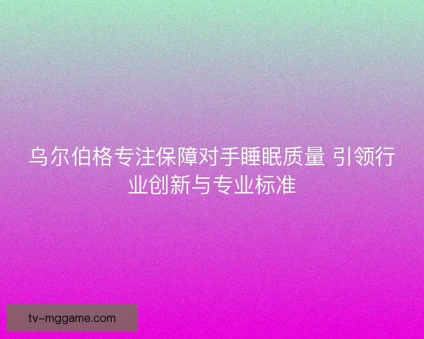 乌尔伯格专注保障对手睡眠质量 引领行业创新与专业标准 乌尔伯格专注保障对手睡眠质量 引领行业创新与专业标准