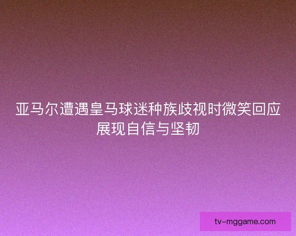 亚马尔遭遇皇马球迷种族歧视时微笑回应展现自信与坚韧 亚马尔遭遇皇马球迷种族歧视时微笑回应展现自信与坚韧