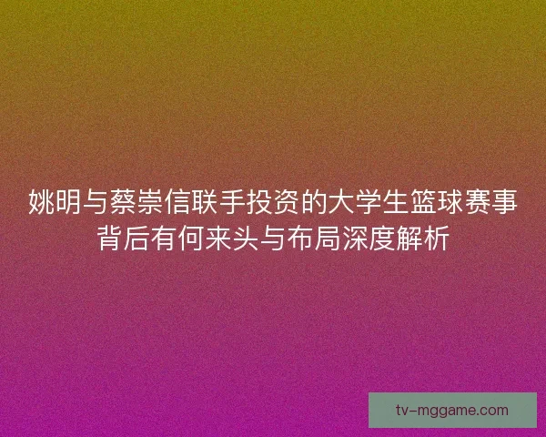 姚明与蔡崇信联手投资的大学生篮球赛事背后有何来头与布局深度解析 姚明与蔡崇信联手投资的大学生篮球赛事背后有何来头与布局深度解析