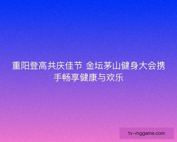 重阳登高共庆佳节 金坛茅山健身大会携手畅享健康与欢乐