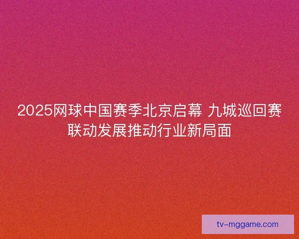 2025网球中国赛季北京启幕 九城巡回赛联动发展推动行业新局面