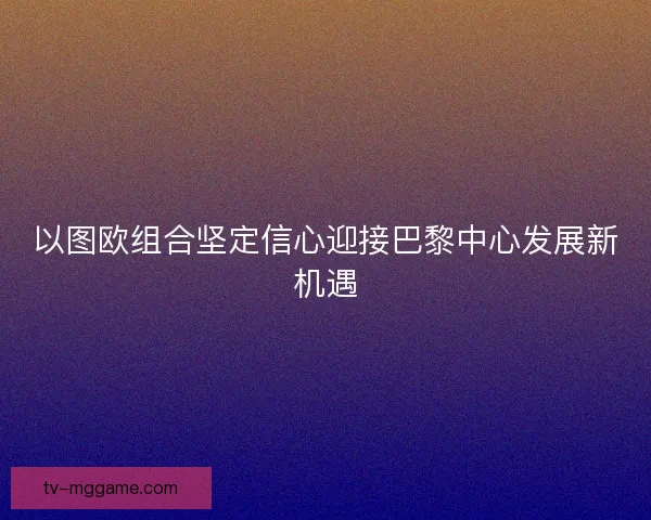 以图欧组合坚定信心迎接巴黎中心发展新机遇