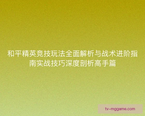 和平精英竞技玩法全面解析与战术进阶指南实战技巧深度剖析高手篇