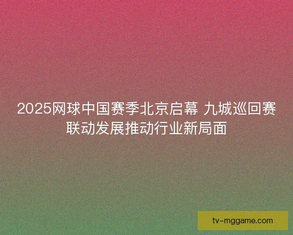 2025网球中国赛季北京启幕 九城巡回赛联动发展推动行业新局面